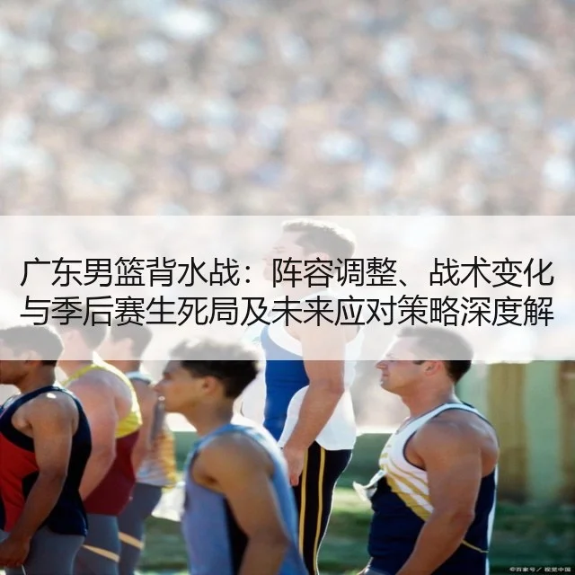 广东男篮背水战：阵容调整、战术变化与季后赛生死局及未来应对策略深度解析